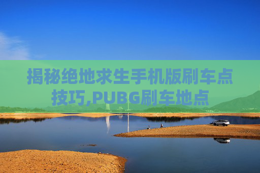 揭秘绝地求生手机版刷车点技巧,PUBG刷车地点