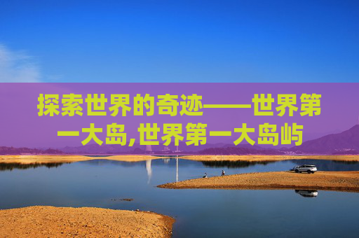 探索世界的奇迹——世界第一大岛,世界第一大岛屿