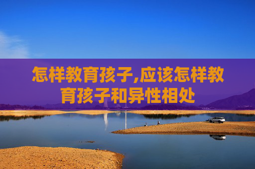怎样教育孩子,应该怎样教育孩子和异性相处