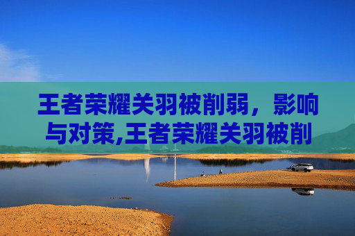 王者荣耀关羽被削弱，影响与对策,王者荣耀关羽被削弱多少