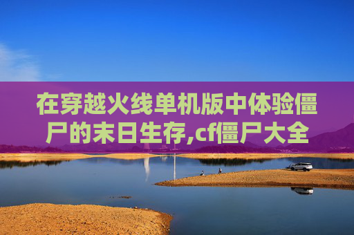 在穿越火线单机版中体验僵尸的末日生存,cf僵尸大全