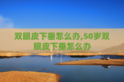 双眼皮下垂怎么办,50岁双眼皮下垂怎么办