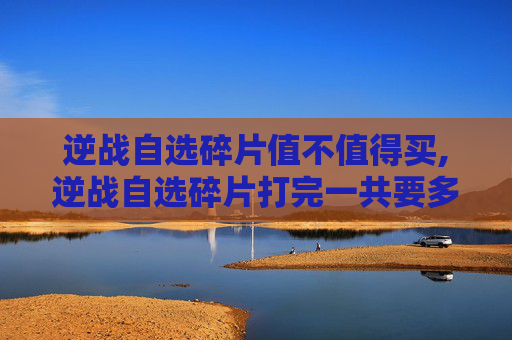 逆战自选碎片值不值得买,逆战自选碎片打完一共要多少钱