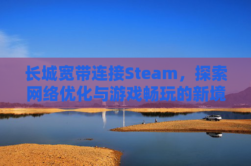 长城宽带连接Steam，探索网络优化与游戏畅玩的新境界,长城宽带连接路由器后无法上网