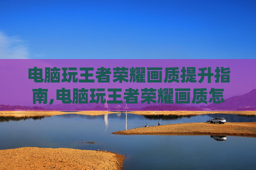 电脑玩王者荣耀画质提升指南,电脑玩王者荣耀画质怎么设置