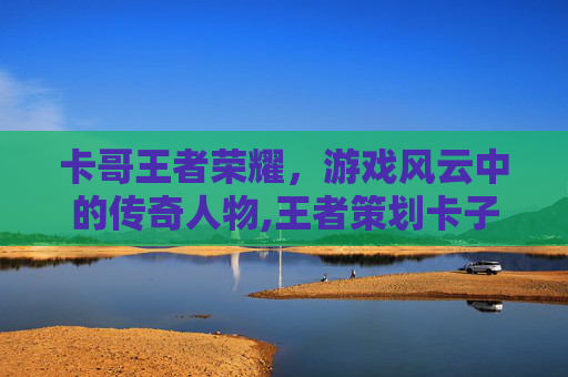 卡哥王者荣耀，游戏风云中的传奇人物,王者策划卡子哥咋入职的