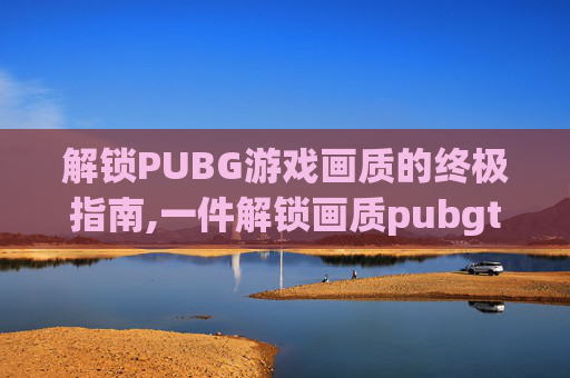 解锁PUBG游戏画质的终极指南,一件解锁画质pubgtool