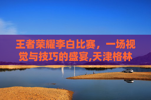 王者荣耀李白比赛，一场视觉与技巧的盛宴,天津格林国际幼儿园学费