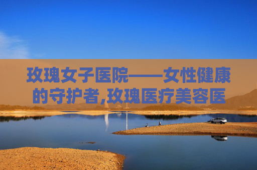 玫瑰女子医院——女性健康的守护者,玫瑰医疗美容医院价格