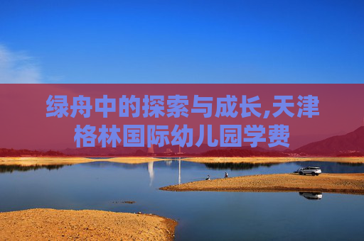 绿舟中的探索与成长,天津格林国际幼儿园学费