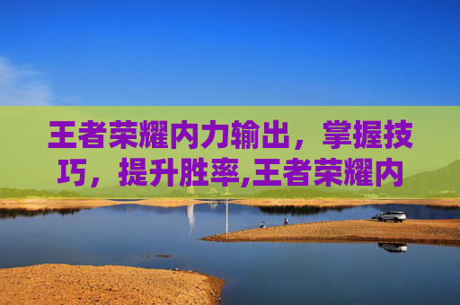 王者荣耀内力输出，掌握技巧，提升胜率,王者荣耀内力输出英雄排行