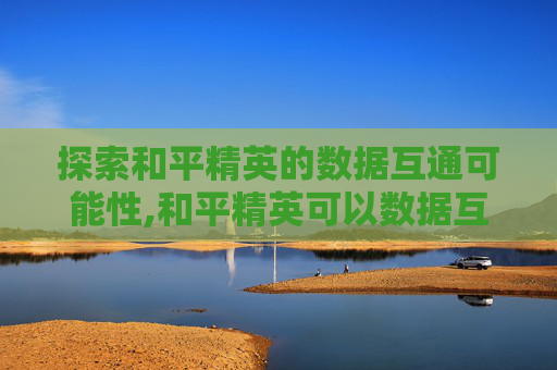 探索和平精英的数据互通可能性,和平精英可以数据互通吗苹果