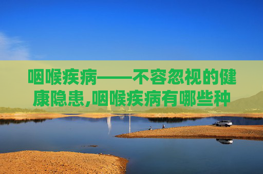 咽喉疾病——不容忽视的健康隐患,咽喉疾病有哪些种类