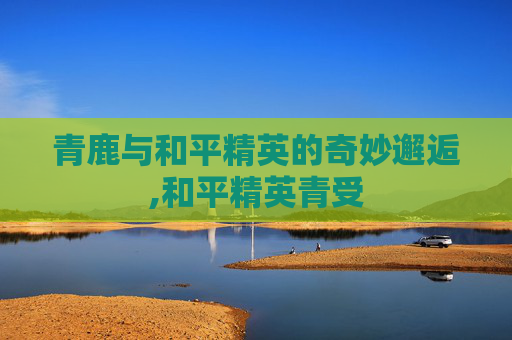 青鹿与和平精英的奇妙邂逅,和平精英青受