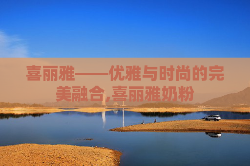 喜丽雅——优雅与时尚的完美融合,喜丽雅奶粉