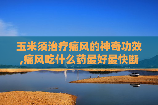 玉米须治疗痛风的神奇功效,痛风吃什么药最好最快断根
