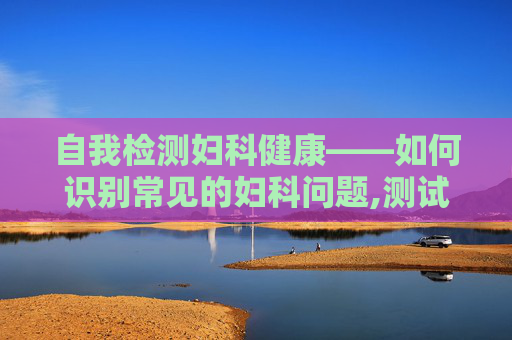 自我检测妇科健康——如何识别常见的妇科问题,测试自己有没有妇科病的试纸
