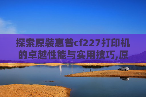 探索原装惠普cf227打印机的卓越性能与实用技巧,原装惠普硒鼓如何加粉
