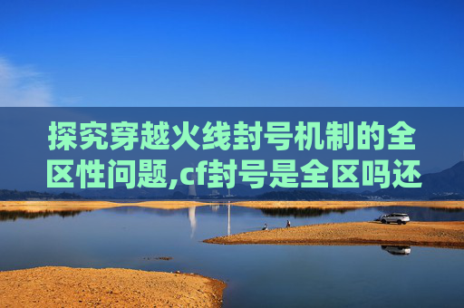 探究穿越火线封号机制的全区性问题,cf封号是全区吗还是联赛