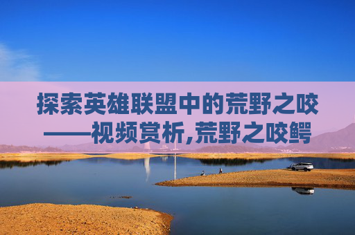 探索英雄联盟中的荒野之咬——视频赏析,荒野之咬鳄鱼怎么样
