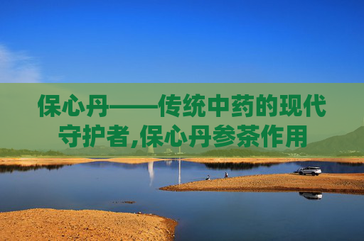 保心丹——传统中药的现代守护者,保心丹参茶作用