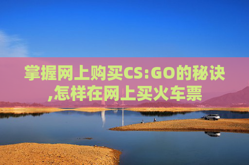 掌握网上购买CS:GO的秘诀,怎样在网上买火车票