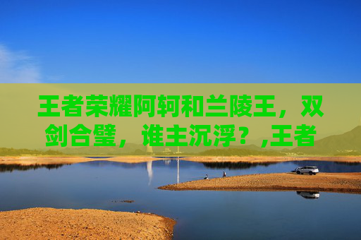王者荣耀阿轲和兰陵王，双剑合璧，谁主沉浮？,王者荣耀阿轲和兰陵王在