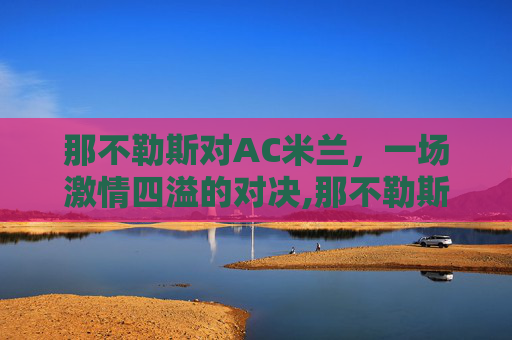 那不勒斯对AC米兰，一场激情四溢的对决,那不勒斯对ac米兰历史战绩