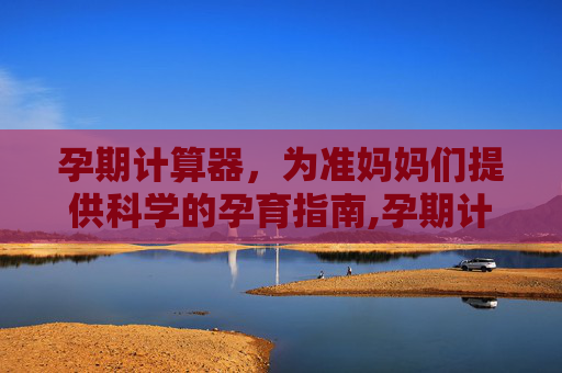 孕期计算器，为准妈妈们提供科学的孕育指南,孕期计算器在线计算