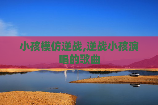 小孩模仿逆战,逆战小孩演唱的歌曲