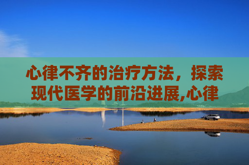 心律不齐的治疗方法，探索现代医学的前沿进展,心律不齐的治疗方法按摩