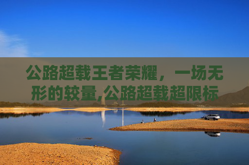 公路超载王者荣耀，一场无形的较量,公路超载超限标准
