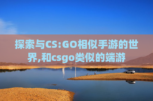 探索与CS:GO相似手游的世界,和csgo类似的端游