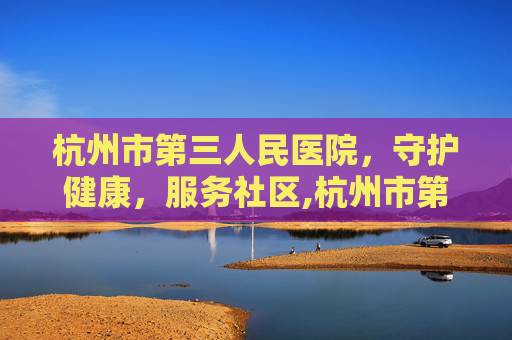 杭州市第三人民医院，守护健康，服务社区,杭州市第三人民医院官网