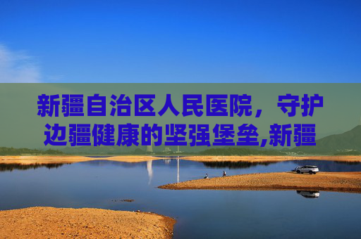 新疆自治区人民医院，守护边疆健康的坚强堡垒,新疆自治区人民医院具体地址
