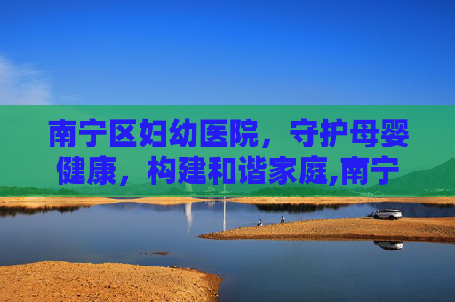 南宁区妇幼医院，守护母婴健康，构建和谐家庭,南宁区妇幼医院在哪里