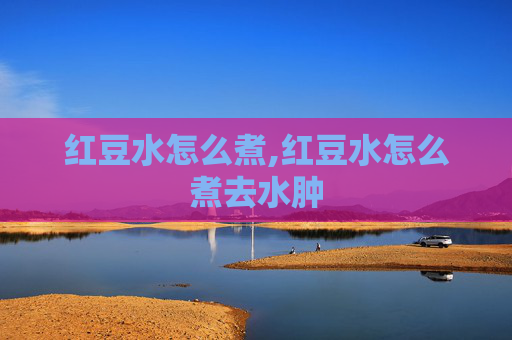 红豆水怎么煮,红豆水怎么煮去水肿