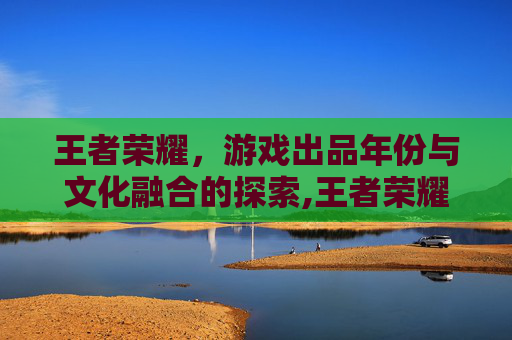 王者荣耀，游戏出品年份与文化融合的探索,王者荣耀出品年份怎么看