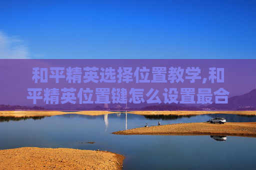 和平精英选择位置教学,和平精英位置键怎么设置最合适