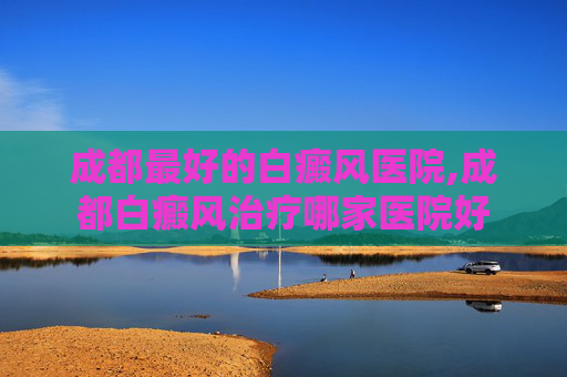成都最好的白癜风医院,成都白癜风治疗哪家医院好