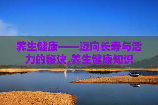 养生健康——迈向长寿与活力的秘诀,养生健康知识