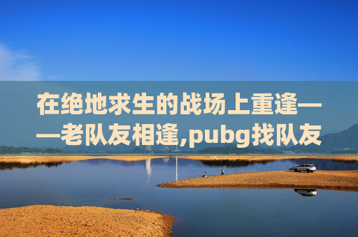 在绝地求生的战场上重逢——老队友相逢,pubg找队友