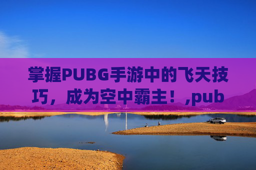 掌握PUBG手游中的飞天技巧，成为空中霸主！,pubg怎么飞
