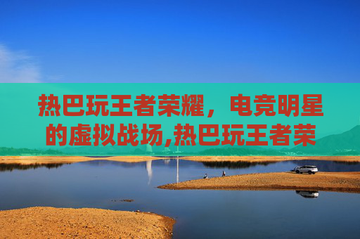 热巴玩王者荣耀，电竞明星的虚拟战场,热巴玩王者荣耀多少年了