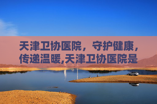 天津卫协医院，守护健康，传递温暖,天津卫协医院是公立还是私立医院
