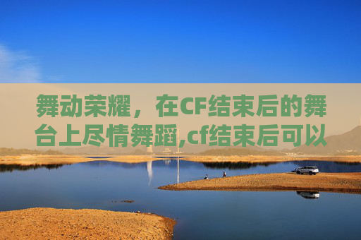 舞动荣耀，在CF结束后的舞台上尽情舞蹈,cf结束后可以跳舞的角色叫什么