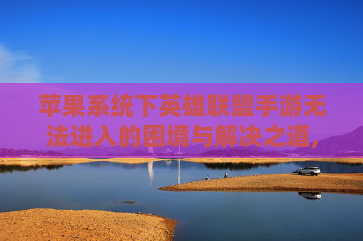 苹果系统下英雄联盟手游无法进入的困境与解决之道,lol手游苹果进不去怎么回事