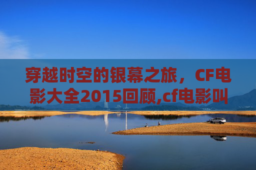 穿越时空的银幕之旅，CF电影大全2015回顾,cf电影叫什么名字