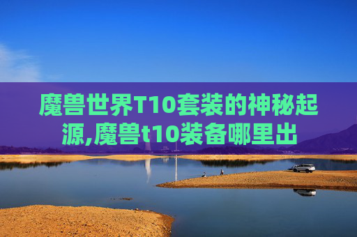 魔兽世界T10套装的神秘起源,魔兽t10装备哪里出