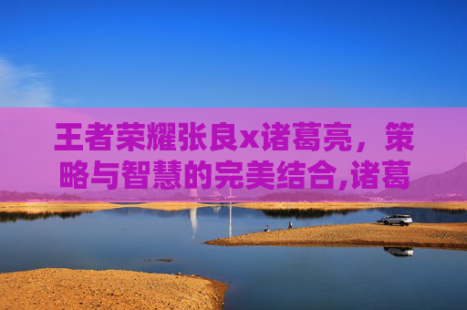 王者荣耀张良x诸葛亮,策略与智慧的完美结合,诸葛亮 张良 王者荣耀张良x诸葛亮,策略与智慧的完美结合,诸葛亮 张良